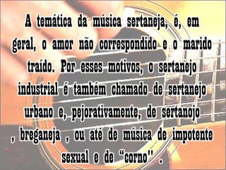 A temática da música sertaneja, é, em geral, o amor não correspondido e o marido traído. Por esses motivos, o sertanejo industrial é também chamado de sertanejo urbano e, pejorativamente, de sertanojo , breganeja , ou até de música de impotente sexual e de “corno" . 