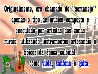 Originalmente, era chamado de "sertanejo" apenas o tipo de música composto e executado por artistas das zonas rurais, utilizando instrumentos artesanais e típicos da época colonial,       como viola, sanfona e gaita. 