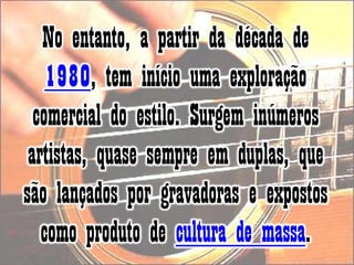No entanto, a partir da década de 1980, tem início uma exploração comercial do estilo. Surgem inúmeros artistas, quase sempre em duplas, que são lançados por gravadoras e expostos como produto de cultura de massa. 
