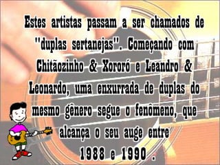 Estes artistas passam a ser chamados de "duplas sertanejas". Começando com Chitãozinho & Xororó e Leandro & Leonardo, uma enxurrada de duplas do mesmo gênero segue o fenômeno, que alcança o seu auge entre1988 e 1990 . 