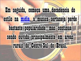 Em seguida, começa uma decadência do estilo na mídia, a música sertaneja perde bastante popularidade, mas continua sendo ouvida principalmente em áreas rurais do Centro-Sul do Brasil. 