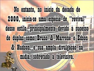 No entanto, no início da década de 2000, inicia-se uma espécie de "revival" desse estilo, principalmente devido à sucesso de duplas como Bruno & Marrone e Edson & Hudson, e sua ampla divulgação na mídia, sobretudo a televisiva.