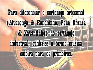 Para diferenciar o sertanejo artesanal (Alvarenga & Ranchinho, Pena Branca & Xavantinho) do sertanejo industrial, cunha-se o termo música caipira para os primeiros.