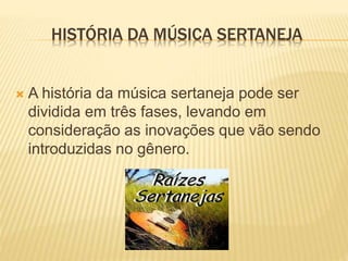  A história da música sertaneja pode ser
dividida em três fases, levando em
consideração as inovações que vão sendo
introduzidas no gênero.
HISTÓRIA DA MÚSICA SERTANEJA
 