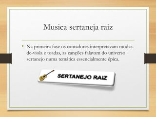 Musica sertaneja raiz
• Na primeira fase os cantadores interpretavam modas-
de-viola e toadas, as canções falavam do universo
sertanejo numa temática essencialmente épica.
 
