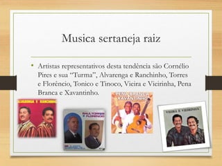 • Artistas representativos desta tendência são Cornélio
Pires e sua “Turma”, Alvarenga e Ranchinho, Torres
e Florêncio, Tonico e Tinoco, Vieira e Vieirinha, Pena
Branca e Xavantinho.
Musica sertaneja raiz
 