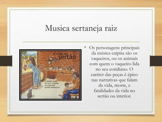 • Os personagens principais
da música caipira são os
vaqueiros, ou os animais
com quem o vaqueiro lida
no seu cotidiano. O
caráter das peças é épico
nas narrativas que falam
da vida, morte, e
fatalidades da vida no
sertão ou interior.
Musica sertaneja raiz
 