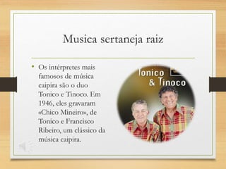 • Os intérpretes mais
famosos de música
caipira são o duo
Tonico e Tinoco. Em
1946, eles gravaram
«Chico Mineiro», de
Tonico e Francisco
Ribeiro, um clássico da
música caipira.
Musica sertaneja raiz
 
