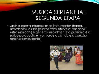 MUSICA SERTANEJA:
SEGUNDA ETAPA
• Após a guerra introduzem-se instrumentos (harpa,
acordeom), estilos (duetos com intervalos variados,
estilo mariachi) e gêneros (inicialmente a guarânia e a
polca paraguaia e mais tarde o corrido e a canção
ranchera mexicanos)
 
