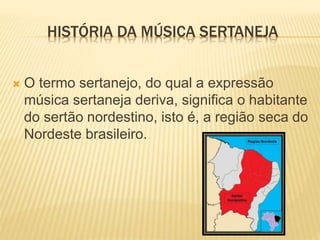 HISTÓRIA DA MÚSICA SERTANEJA
 O termo sertanejo, do qual a expressão
música sertaneja deriva, significa o habitante
do sertão nordestino, isto é, a região seca do
Nordeste brasileiro.
 