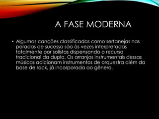 A FASE MODERNA
• Algumas canções classificadas como sertanejas nas
paradas de sucesso são às vezes interpretadas
totalmente por solistas dispensando o recurso
tradicional da dupla. Os arranjos instrumentais dessas
músicas adicionam instrumentos de orquestra além da
base de rock, já incorporada ao gênero.
 
