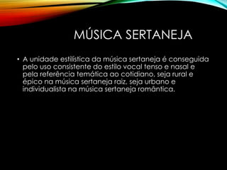MÚSICA SERTANEJA
• A unidade estilística da música sertaneja é conseguida
pelo uso consistente do estilo vocal tenso e nasal e
pela referência temática ao cotidiano, seja rural e
épico na música sertaneja raiz, seja urbano e
individualista na música sertaneja romântica.
 
