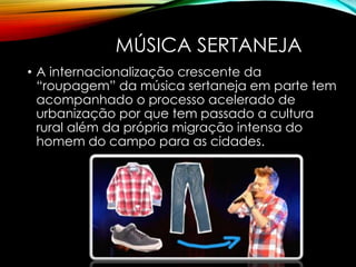 MÚSICA SERTANEJA
• A internacionalização crescente da
“roupagem” da música sertaneja em parte tem
acompanhado o processo acelerado de
urbanização por que tem passado a cultura
rural além da própria migração intensa do
homem do campo para as cidades.
 