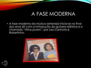 A FASE MODERNA
• A fase moderna da música sertaneja inicia-se no final
dos anos 60 com a introdução da guitarra elétrica e o
chamado “ritmo jovem”, por Leo Canhoto e
Robertinho.
 