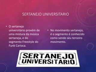 SERTANEJO UNIVERSITARIO
• O sertanejo
universitário provém de
uma mistura da música
sertaneja, e do
segmento Freestyle do
Funk Carioca.
• No movimento sertanejo,
é o segmento é conhecido
como sendo seu terceiro
movimento.
 