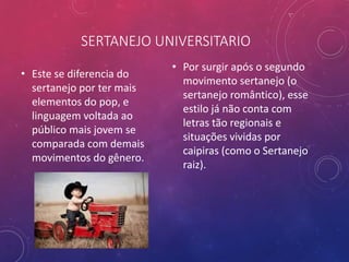 SERTANEJO UNIVERSITARIO
• Este se diferencia do
sertanejo por ter mais
elementos do pop, e
linguagem voltada ao
público mais jovem se
comparada com demais
movimentos do gênero.
• Por surgir após o segundo
movimento sertanejo (o
sertanejo romântico), esse
estilo já não conta com
letras tão regionais e
situações vividas por
caipiras (como o Sertanejo
raiz).
 