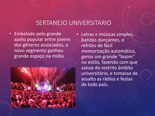 SERTANEJO UNIVERSITARIO
• Embalado pelo grande
apelo popular entre jovens
dos gêneros associados, o
novo segmento ganhou
grande espaço na mídia
• Letras e músicas simples,
batidas dançantes, e
refrões de fácil
memorização automática,
gerou um grande "boom"
no estilo, fazendo com que
saísse do restrito âmbito
universitário, e tomasse de
assalto as rádios e festas
de todo país.
 