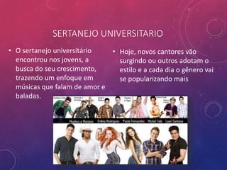 SERTANEJO UNIVERSITARIO
• O sertanejo universitário
encontrou nos jovens, a
busca do seu crescimento,
trazendo um enfoque em
músicas que falam de amor e
baladas.
• Hoje, novos cantores vão
surgindo ou outros adotam o
estilo e a cada dia o gênero vai
se popularizando mais
 