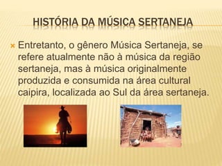  Entretanto, o gênero Música Sertaneja, se
refere atualmente não à música da região
sertaneja, mas à música originalmente
produzida e consumida na área cultural
caipira, localizada ao Sul da área sertaneja.
HISTÓRIA DA MÚSICA SERTANEJA
 