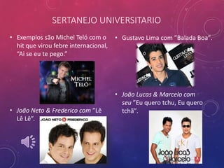 SERTANEJO UNIVERSITARIO
• Exemplos são Michel Teló com o
hit que virou febre internacional,
“Ai se eu te pego.”
• João Neto & Frederico com ”Lê
Lê Lê”.
• Gustavo Lima com ”Balada Boa”.
• João Lucas & Marcelo com
seu ”Eu quero tchu, Eu quero
tchã”.
 