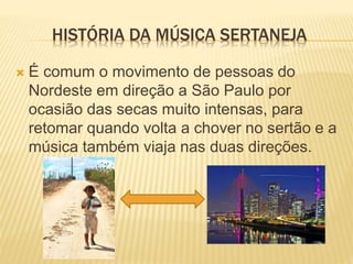  É comum o movimento de pessoas do
Nordeste em direção a São Paulo por
ocasião das secas muito intensas, para
retomar quando volta a chover no sertão e a
música também viaja nas duas direções.
HISTÓRIA DA MÚSICA SERTANEJA
 