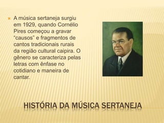 HISTÓRIA DA MÚSICA SERTANEJA
 A música sertaneja surgiu
em 1929, quando Cornélio
Pires começou a gravar
“causos” e fragmentos de
cantos tradicionais rurais
da região cultural caipira. O
gênero se caracteriza pelas
letras com ênfase no
cotidiano e maneira de
cantar.
 