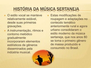 HISTÓRIA DA MÚSICA SERTANEJA
 O estilo vocal se manteve
relativamente estável,
desde suas primeiras
gravações.
 A instrumentação, ritmos e
contorno melódico
gradualmente
incorporaram elementos
estilísticos de gêneros
disseminados pela
indústria musical.
 Estas modificações de
roupagem e adaptações no
conteúdo temático
anteriormente rural e agora
urbano consolidaram o
estilo moderno da música
sertaneja, que nos anos 80
se toma o primeiro gênero
de massa produzido e
consumido no Brasil.
 