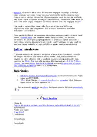 percussão. O resultado inicial disso foi uma nova roupagem das antigas e clássicas
raízes sertanejas que com o avançar dos anos vem tomando grande espaço na mídia.
Letras e musicas simples entraram na cabeça das pessoas o que faz com que a cada dia
surja novas duplas e conjuntos sertanejos e, eventualmente, estourem de vários locais do
país e com vários singles conhecidos ou mesmo clássicos com uma roupagem nova.[2]
Uma explícita característica desse estilo são os solos feitos nos violões que
originalmente eram feitos em guitarras. Isso só reforça a associação dos velhos
instrumentos aos modernos.
Outra questão é o fato de que as pessoas não curtiam ou ouviam música sertaneja ou até
mesmo o country music, por considerar música brega ou caipira, e o sertanejo
universitário foi criado para que principalmente os jovens das capitais passassem a
curtir música sertaneja descaracterizando o estilo country/sertanejo, ou seja, aquele de
usar bota, chapéu e cinturão e ir para os bailões e rodeios traiados (caracterizado).
[editar] Atualmente
O sertanejo universitário encontrou nos jovens, a busca do seu crescimento, trazendo
um enfoque em músicas que falam de amor e baladas. Hoje, novos cantores vão
surgindo ou outros adotam o estilo e a cada dia o gênero vai se popularizando mais,
exemplos são Michel Teló com o hit que virou febre internacional, Ai Se Eu Te Pego,
Gustavo Lima com Balada, João Lucas & Marcelo com seu Eu quero tchu, Eu quero
tcha, João Neto & Frederico com Lê lê lê, dentre outros.
Referências
1. ↑ Melhores músicas do sertanejo Universitário. quartouniversitario.com. Página
visitada em 16/07/2012.
2. ↑ a b c d Sérgio Martins. As raves do Jeca Tatu (em português). Abril. Veja.com.
Página visitada em 05 de agosto de 2012.
Este artigo sobre música é um esboço. Você pode ajudar a Wikipédia expandindo-
o.
 Portal da música
Obtida de
"http://pt.wikipedia.org/w/index.php?title=Sertanejo_universitário&oldid=31891924"
Ver avaliações
Avaliar esta página
O que é isto?
Credibilidade
Imparcialidade
Profundidade
 
