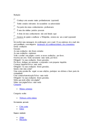 Redação
Conheço este assunto muito profundamente (opcional)
Tenho estudos relevantes do secundário ou universidade
Faz parte dos meus conhecimentos profissionais
É uma das minhas paixões pessoais
A fonte do meu conhecimento não está listada aqui
Gostava de ajudar a melhorar a Wikipédia; enviem-me um e-mail (opcional)
Irá receber uma mensagem de confirmação por e-mail. O seu endereço de e-mail não
será partilhado com ninguém. declaração de confidencialidade dos comentários
Enviar avaliações
Gravado
As suas avaliações não foram enviadas
As suas avaliações expiraram
Volte a avaliar esta página e envie as novas avaliações, por favor.
Ocorreu um erro. Tente novamente mais tarde, por favor.
Obrigado! As suas avaliações foram gravadas.
Por favor, dedique um momento a responder a um pequeno inquérito.
Começar inquéritoTalvez mais tarde
Obrigado! As suas avaliações foram gravadas.
Queria criar uma conta?
Uma conta permite-lhe seguir as suas edições, participar nos debates e fazer parte da
comunidade.
Criar contaouAutenticaçãoTalvez mais tarde
Obrigado! As suas avaliações foram gravadas.
Sabia que pode editar esta página?
Editar esta páginaTalvez mais tarde
Categoria:
 Música sertaneja
Categoria oculta:
 !Esboços sobre música
Ferramentas pessoais
 Criar conta
 Entrar
Espaços nominais
 Artigo
 Discussão
 