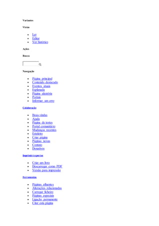 Variantes
Vistas
 Ler
 Editar
 Ver histórico
Ações
Busca
Navegação
 Página principal
 Conteúdo destacado
 Eventos atuais
 Esplanada
 Página aleatória
 Portais
 Informar um erro
Colaboração
 Boas-vindas
 Ajuda
 Página de testes
 Portal comunitário
 Mudanças recentes
 Estaleiro
 Criar página
 Páginas novas
 Contato
 Donativos
Imprimir/exportar
 Criar um livro
 Descarregar como PDF
 Versão para impressão
Ferramentas
 Páginas afluentes
 Alterações relacionadas
 Carregar ficheiro
 Páginas especiais
 Ligação permanente
 Citar esta página
 