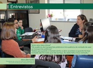 Entrevistas
Mena Bernardo
Presidente da Junta da União de Freguesias de
Cernache do Bonjardim, Nesperal e Palhais
“Acho uma ideia ótima!”
“Há ausência de transportes públicos e há ausência de vontade de usar
os transportes públicos.”
“Sabes que quando o homem sonha a obra acontece e quando há boa
vontade não há nada que não se faça. Às vezes falta é boa vontade…”
 