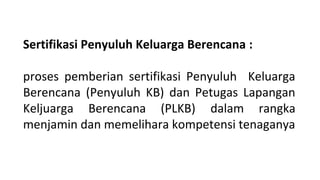 Sertifikasi Penyuluh Keluarga Berencana :
proses pemberian sertifikasi Penyuluh Keluarga
Berencana (Penyuluh KB) dan Petugas Lapangan
Keljuarga Berencana (PLKB) dalam rangka
menjamin dan memelihara kompetensi tenaganya
 