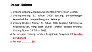 Dasar Hukum
1. Undang-undang 23 tahun 2014 tentang Pemerintah Daerah
2. Undang-undang 52 tahun 2009 tentang perkembangan
kependudukan dan pembangunan Keluarga
3. Undang-Undang Nomor 23 Tahun 2006 tentang Administrasi
Kependudukan, yang telah diubah terakhir dengan Undang-
Undang Nomor 24 Tahun 2013;
4. Permenpan tentang Jabatan fungsional Penyuluh KB (usulan
perubahan)
5. Permen .............. (TL)
 