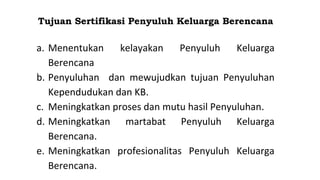 Tujuan Sertifikasi Penyuluh Keluarga Berencana
a. Menentukan kelayakan Penyuluh Keluarga
Berencana
b. Penyuluhan dan mewujudkan tujuan Penyuluhan
Kependudukan dan KB.
c. Meningkatkan proses dan mutu hasil Penyuluhan.
d. Meningkatkan martabat Penyuluh Keluarga
Berencana.
e. Meningkatkan profesionalitas Penyuluh Keluarga
Berencana.
 