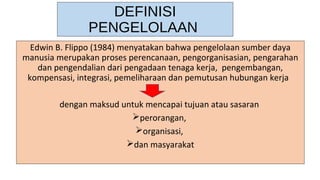 DEFINISI
PENGELOLAAN
Edwin B. Flippo (1984) menyatakan bahwa pengelolaan sumber daya
manusia merupakan proses perencanaan, pengorganisasian, pengarahan
dan pengendalian dari pengadaan tenaga kerja, pengembangan,
kompensasi, integrasi, pemeliharaan dan pemutusan hubungan kerja
dengan maksud untuk mencapai tujuan atau sasaran
perorangan,
organisasi,
dan masyarakat
 