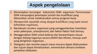 1. Menetapkan rancangan kebutuhan SDM organisasi. Perencanaan
SDM menyangkut penetapan jumlah dan kualifikasi yang
dibutuhkan untuk melaksanakan semua program kerja
2. Memperoleh sejumlah orang dengan kualifikasi yang tepat sesuai
kebutuhan organisasi,
3. Mendesain struktur organisasi yang menggambarkan interlelasi
antar pekerjaan, antarpersonil, dan faktor-faktor fisik lainnya,
4. Menggerakkan SDM untuk bekerja dan berpartisipasi sesuai
dengan bidang tugasnya secara efektif dan efisien, menuju arah
yang diinginkan organisasi. .
5. Mengukur dan menilai sejauh mana rencana dapat dilaksanakan
dan tujuan dapat direalisasikan, menentukan dimana tindakan
perbaikan dilakukan .
Aspek pengelolaan
 
