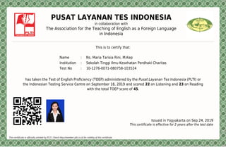 PUSAT LAYANAN TES INDONESIA
in collaboration with
The Association for the Teaching of English as a Foreign Language
in Indonesia
This is to certify that:
Name : Ns. Maria Tarisia Rini, M.Kep
Institution : Sekolah Tinggi Ilmu Kesehatan Perdhaki Charitas
Test No : 10-1276-0071-080758-103524
has taken the Test of English Proﬁciency (TOEP) administered by the Pusat Layanan Tes Indonesia (PLTI) or
the Indonesian Testing Service Centre on September 18, 2019 and scored 22 on Listening and 23 on Reading
with the total TOEP score of 45.
Issued in Yogyakarta on Sep 24, 2019
This certiﬁcate is eﬀective for 2 years after the test date
This certificate is officially printed by PLTI. Check http://member.plti.co.id for validity of this certificate
 