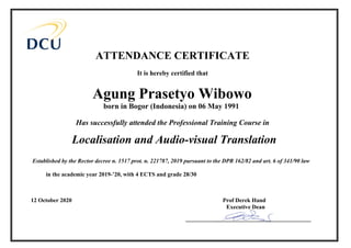 ATTENDANCE CERTIFICATE
It is hereby certified that
Has successfully attended the Professional Training Course in
Established by the Rector decree n. 1517 prot. n. 221787, 2019 pursuant to the DPR 162/82 and art. 6 of 341/90 law
in the academic year 2019-’20, with 4 ECTS and grade 28/30
___________________________________________
born in Bogor (Indonesia) on 06 May 1991
Agung Prasetyo Wibowo
Localisation and Audio-visual Translation
12 October 2020 Prof Derek Hand
Executive Dean
 