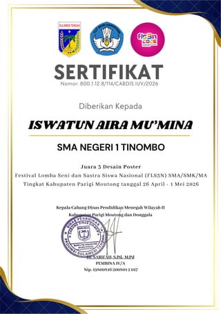 Kepala Cabang Dinas Pendidikan Menegah Wilayah II
Kabupaten Parigi Moutong dan Donggala
Hj. SARIFAH, S.Pd., M.Pd
PEMBINA IV/A
Nip. 19800816 200801 2 017
SERTIFIKAT
Diberikan Kepada
ISWATUN AIRA MU’MINA
SMA NEGERI 1 TINOMBO
Nomor: 800.1.12.8/114/CABDIS.II/V/2026
Juara 3 Desain Poster
Festival Lomba Seni dan Sastra Siswa Nasional (FLS3N) SMA/SMK/MA
Tingkat Kabupaten Parigi Moutong tanggal 26 April - 1 Mei 2026
 
