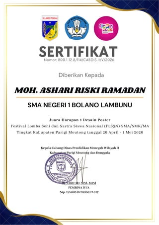 SERTIFIKAT
Diberikan Kepada
Kepala Cabang Dinas Pendidikan Menegah Wilayah II
Kabupaten Parigi Moutong dan Donggala
Hj. SARIFAH, S.Pd., M.Pd
PEMBINA IV/A
Nip. 19800816 200801 2 017
MOH. ASHARI RISKI RAMADAN
SMA NEGERI 1 BOLANO LAMBUNU
Nomor: 800.1.12.8/114/CABDIS.II/V/2026
Juara Harapan 1 Desain Poster
Festival Lomba Seni dan Sastra Siswa Nasional (FLS3N) SMA/SMK/MA
Tingkat Kabupaten Parigi Moutong tanggal 26 April - 1 Mei 2026
 