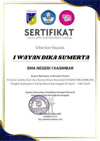 SERTIFIKAT
Diberikan Kepada
Kepala Cabang Dinas Pendidikan Menegah Wilayah II
Kabupaten Parigi Moutong dan Donggala
Hj. SARIFAH, S.Pd., M.Pd
PEMBINA IV/A
Nip. 19800816 200801 2 017
SMA NEGERI 1 KASIMBAR
Nomor: 800.1.12.8/114/CABDIS.II/V/2026
Juara Harapan 3 Desain Poster
Festival Lomba Seni dan Sastra Siswa Nasional (FLS3N) SMA/SMK/MA
Tingkat Kabupaten Parigi Moutong tanggal 26 April - 1 Mei 2026
I WAYAN DIKA SUMERTA
 