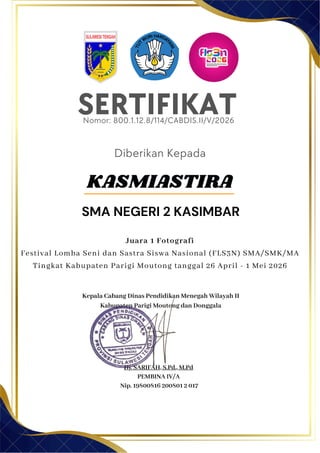 SERTIFIKAT
Diberikan Kepada
Kepala Cabang Dinas Pendidikan Menegah Wilayah II
Kabupaten Parigi Moutong dan Donggala
Hj. SARIFAH, S.Pd., M.Pd
PEMBINA IV/A
Nip. 19800816 200801 2 017
SMA NEGERI 2 KASIMBAR
Nomor: 800.1.12.8/114/CABDIS.II/V/2026
Juara 1 Fotografi
Festival Lomba Seni dan Sastra Siswa Nasional (FLS3N) SMA/SMK/MA
Tingkat Kabupaten Parigi Moutong tanggal 26 April - 1 Mei 2026
KASMIASTIRA
 