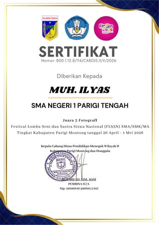 SERTIFIKAT
Diberikan Kepada
Kepala Cabang Dinas Pendidikan Menegah Wilayah II
Kabupaten Parigi Moutong dan Donggala
Hj. SARIFAH, S.Pd., M.Pd
PEMBINA IV/A
Nip. 19800816 200801 2 017
MUH. ILYAS
SMA NEGERI 1 PARIGI TENGAH
Nomor: 800.1.12.8/114/CABDIS.II/V/2026
Juara 3 FotografI
Festival Lomba Seni dan Sastra Siswa Nasional (FLS3N) SMA/SMK/MA
Tingkat Kabupaten Parigi Moutong tanggal 26 April - 1 Mei 2026
 