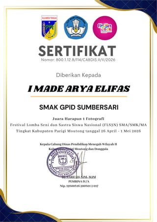 SERTIFIKAT
Diberikan Kepada
Kepala Cabang Dinas Pendidikan Menegah Wilayah II
Kabupaten Parigi Moutong dan Donggala
Hj. SARIFAH, S.Pd., M.Pd
PEMBINA IV/A
Nip. 19800816 200801 2 017
I MADE ARYA ELIFAS
SMAK GPID SUMBERSARI
Nomor: 800.1.12.8/114/CABDIS.II/V/2026
Juara Harapan 1 Fotografi
Festival Lomba Seni dan Sastra Siswa Nasional (FLS3N) SMA/SMK/MA
Tingkat Kabupaten Parigi Moutong tanggal 26 April - 1 Mei 2026
 