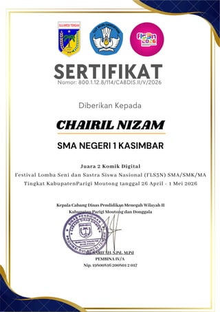 SERTIFIKAT
Diberikan Kepada
Kepala Cabang Dinas Pendidikan Menegah Wilayah II
Kabupaten Parigi Moutong dan Donggala
Hj. SARIFAH, S.Pd., M.Pd
PEMBINA IV/A
Nip. 19800816 200801 2 017
CHAIRIL NIZAM
SMA NEGERI 1 KASIMBAR
Nomor: 800.1.12.8/114/CABDIS.II/V/2026
Juara 2 Komik Digital
Festival Lomba Seni dan Sastra Siswa Nasional (FLS3N) SMA/SMK/MA
Tingkat KabupatenParigi Moutong tanggal 26 April - 1 Mei 2026
 