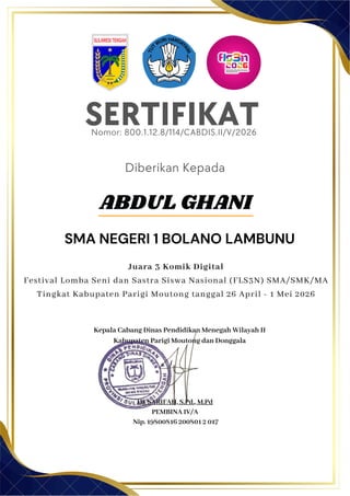 SERTIFIKAT
Diberikan Kepada
Kepala Cabang Dinas Pendidikan Menegah Wilayah II
Kabupaten Parigi Moutong dan Donggala
Hj. SARIFAH, S.Pd., M.Pd
PEMBINA IV/A
Nip. 19800816 200801 2 017
ABDUL GHANI
SMA NEGERI 1 BOLANO LAMBUNU
Nomor: 800.1.12.8/114/CABDIS.II/V/2026
Juara 3 Komik Digital
Festival Lomba Seni dan Sastra Siswa Nasional (FLS3N) SMA/SMK/MA
Tingkat Kabupaten Parigi Moutong tanggal 26 April - 1 Mei 2026
 