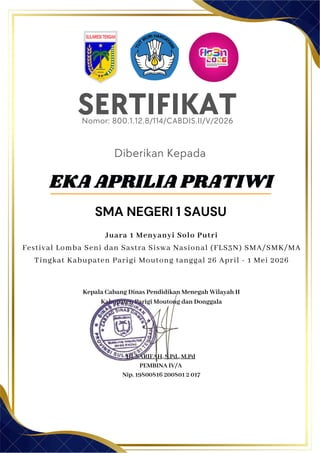 SERTIFIKAT
Diberikan Kepada
Kepala Cabang Dinas Pendidikan Menegah Wilayah II
Kabupaten Parigi Moutong dan Donggala
Hj. SARIFAH, S.Pd., M.Pd
PEMBINA IV/A
Nip. 19800816 200801 2 017
EKA APRILIA PRATIWI
SMA NEGERI 1 SAUSU
Nomor: 800.1.12.8/114/CABDIS.II/V/2026
Juara 1 Menyanyi Solo Putri
Festival Lomba Seni dan Sastra Siswa Nasional (FLS3N) SMA/SMK/MA
Tingkat Kabupaten Parigi Moutong tanggal 26 April - 1 Mei 2026
 