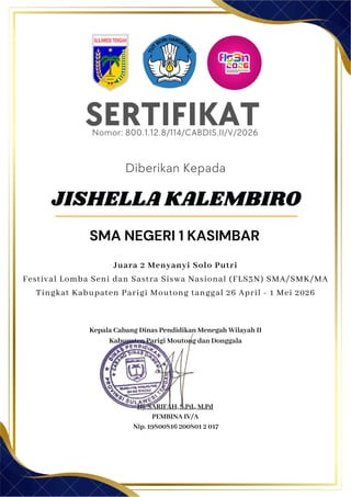 SERTIFIKAT
Diberikan Kepada
Kepala Cabang Dinas Pendidikan Menegah Wilayah II
Kabupaten Parigi Moutong dan Donggala
Hj. SARIFAH, S.Pd., M.Pd
PEMBINA IV/A
Nip. 19800816 200801 2 017
JISHELLA KALEMBIRO
SMA NEGERI 1 KASIMBAR
Nomor: 800.1.12.8/114/CABDIS.II/V/2026
Juara 2 Menyanyi Solo Putri
Festival Lomba Seni dan Sastra Siswa Nasional (FLS3N) SMA/SMK/MA
Tingkat Kabupaten Parigi Moutong tanggal 26 April - 1 Mei 2026
 