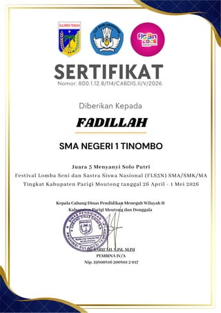 SERTIFIKAT
Diberikan Kepada
Kepala Cabang Dinas Pendidikan Menegah Wilayah II
Kabupaten Parigi Moutong dan Donggala
Hj. SARIFAH, S.Pd., M.Pd
PEMBINA IV/A
Nip. 19800816 200801 2 017
FADILLAH
SMA NEGERI 1 TINOMBO
Nomor: 800.1.12.8/114/CABDIS.II/V/2026
Juara 3 Menyanyi Solo Putri
Festival Lomba Seni dan Sastra Siswa Nasional (FLS3N) SMA/SMK/MA
Tingkat Kabupaten Parigi Moutong tanggal 26 April - 1 Mei 2026
 