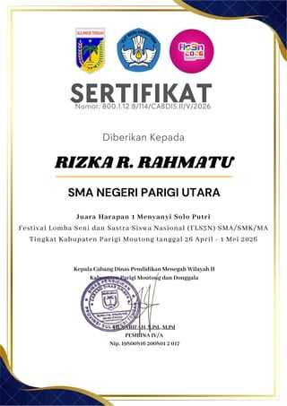 SERTIFIKAT
Diberikan Kepada
Kepala Cabang Dinas Pendidikan Menegah Wilayah II
Kabupaten Parigi Moutong dan Donggala
Hj. SARIFAH, S.Pd., M.Pd
PEMBINA IV/A
Nip. 19800816 200801 2 017
RIZKA R. RAHMATU
SMA NEGERI PARIGI UTARA
Nomor: 800.1.12.8/114/CABDIS.II/V/2026
Juara Harapan 1 Menyanyi Solo Putri
Festival Lomba Seni dan Sastra Siswa Nasional (FLS3N) SMA/SMK/MA
Tingkat Kabupaten Parigi Moutong tanggal 26 April - 1 Mei 2026
 